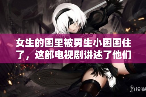 女生的困里被男生小困困住了，这部电视剧讲述了他们的故事