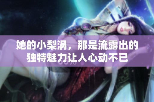她的小梨涡，那是流露出的独特魅力让人心动不已