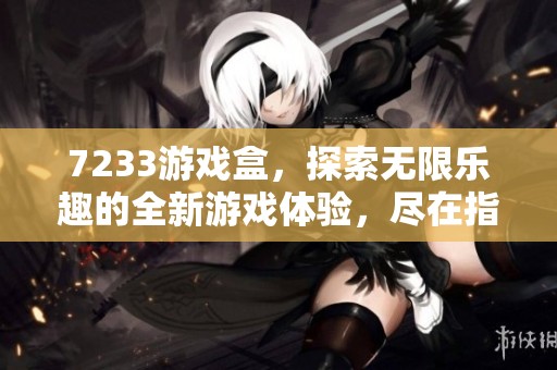 7233游戏盒，探索无限乐趣的全新游戏体验，尽在指尖畅玩中！