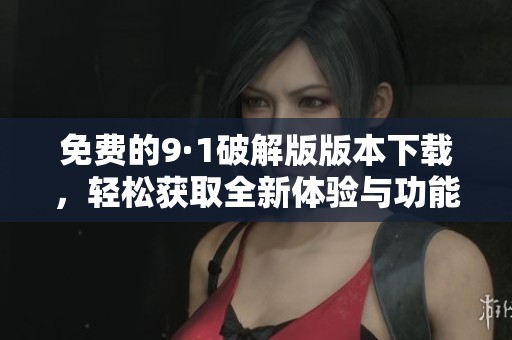 免费的9·1破解版版本下载，轻松获取全新体验与功能