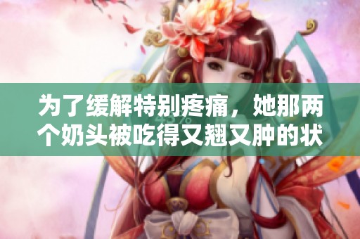 为了缓解特别疼痛，她那两个奶头被吃得又翘又肿的状态让人心疼。