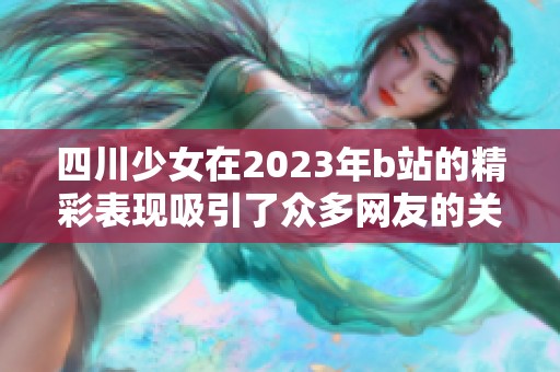 四川少女在2023年b站的精彩表现吸引了众多网友的关注与喜爱