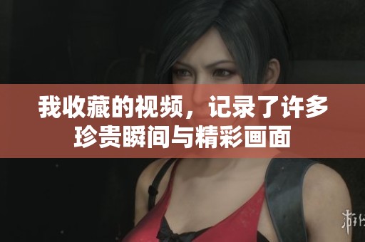 我收藏的视频，记录了许多珍贵瞬间与精彩画面