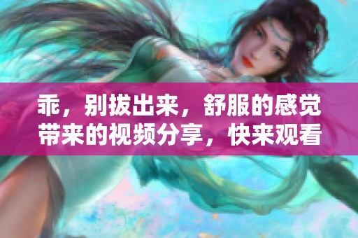 乖，别拔出来，舒服的感觉带来的视频分享，快来观看吧！