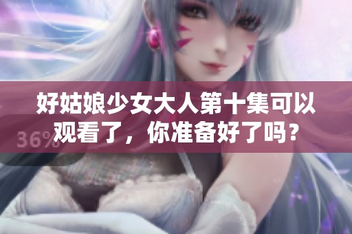 好姑娘少女大人第十集可以观看了，你准备好了吗？