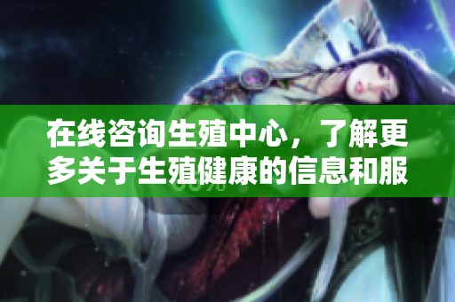 在线咨询生殖中心，了解更多关于生殖健康的信息和服务