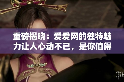 重磅揭晓：爱爱网的独特魅力让人心动不已，是你值得探索的平台
