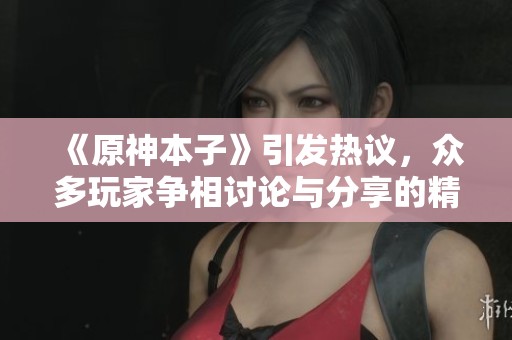 《原神本子》引发热议，众多玩家争相讨论与分享的精彩内容