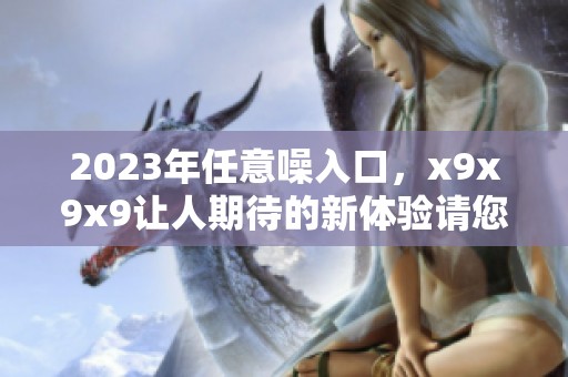 2023年任意噪入口，x9x9x9让人期待的新体验请您关注