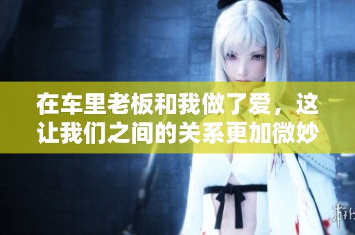 在车里老板和我做了爱，这让我们之间的关系更加微妙了
