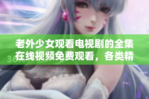 老外少女观看电视剧的全集在线视频免费观看，各类精彩剧情一次性奉上