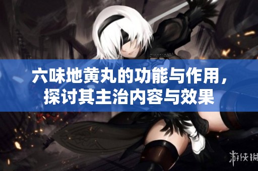 六味地黄丸的功能与作用，探讨其主治内容与效果