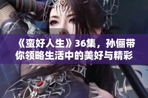 《蛮好人生》36集，孙俪带你领略生活中的美好与精彩
