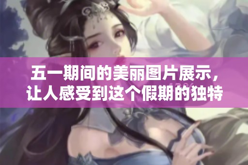 五一期间的美丽图片展示，让人感受到这个假期的独特魅力与欢乐氛围