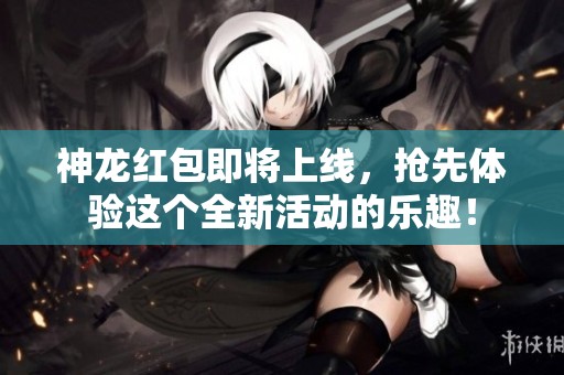 神龙红包即将上线，抢先体验这个全新活动的乐趣！