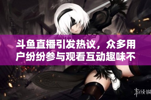 斗鱼直播引发热议，众多用户纷纷参与观看互动趣味不断增加