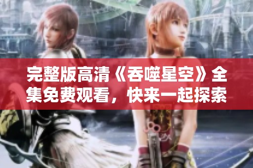 完整版高清《吞噬星空》全集免费观看，快来一起探索宇宙的奥秘吧！