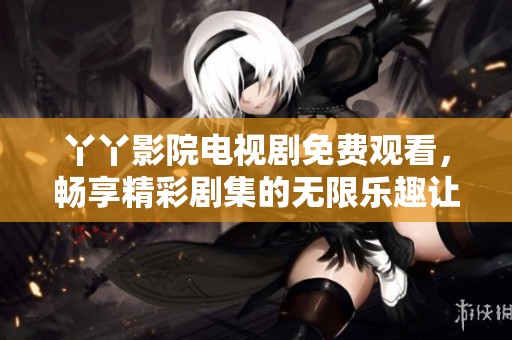 丫丫影院电视剧免费观看，畅享精彩剧集的无限乐趣让人沉浸其中