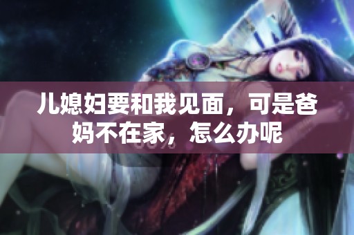 儿媳妇要和我见面，可是爸妈不在家，怎么办呢