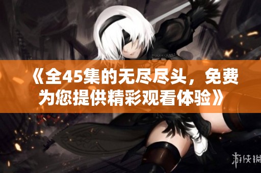 《全45集的无尽尽头，免费为您提供精彩观看体验》