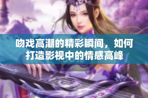 吻戏高潮的精彩瞬间，如何打造影视中的情感高峰