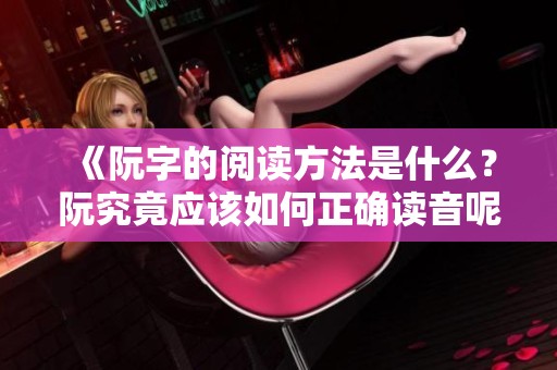《阮字的阅读方法是什么？阮究竟应该如何正确读音呢》