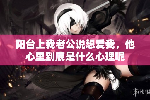 阳台上我老公说想爱我，他心里到底是什么心理呢