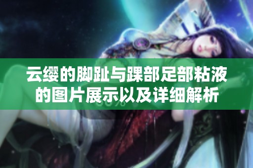 云缨的脚趾与踝部足部粘液的图片展示以及详细解析
