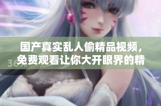 国产真实乱人偷精品视频，免费观看让你大开眼界的精彩内容