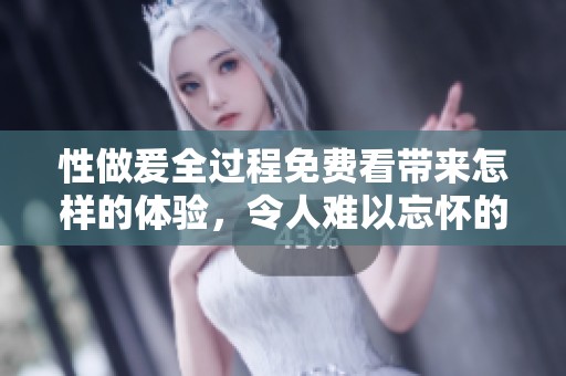 性做爰全过程免费看带来怎样的体验，令人难以忘怀的不一样感受