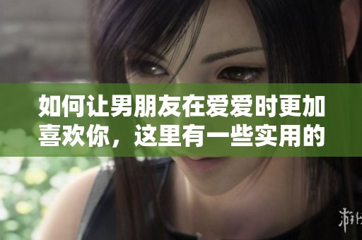 如何让男朋友在爱爱时更加喜欢你，这里有一些实用的技巧与建议