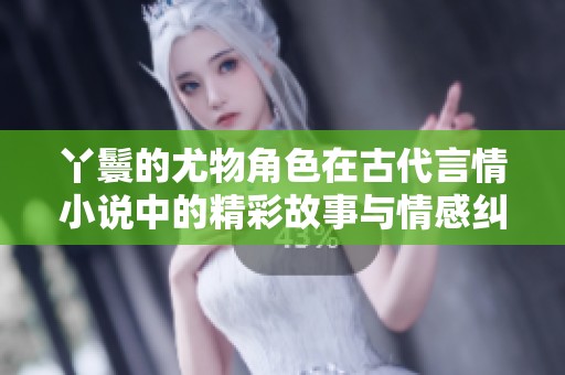 丫鬟的尤物角色在古代言情小说中的精彩故事与情感纠葛