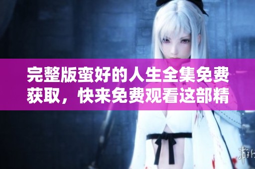 完整版蛮好的人生全集免费获取，快来免费观看这部精彩作品！