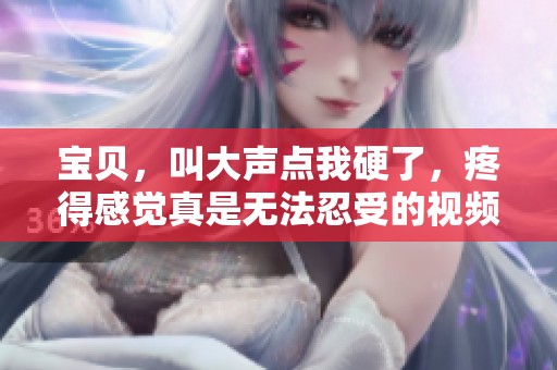宝贝，叫大声点我硬了，疼得感觉真是无法忍受的视频内容