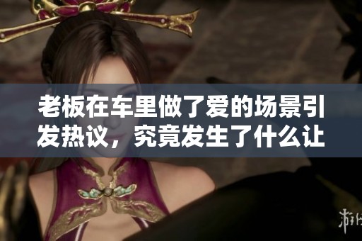 老板在车里做了爱的场景引发热议，究竟发生了什么让大家关注起来呢