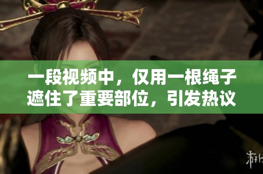 一段视频中，仅用一根绳子遮住了重要部位，引发热议与关注。
