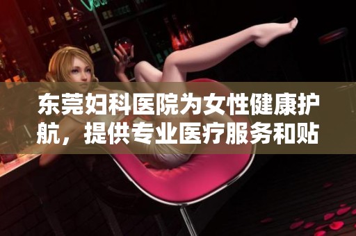 东莞妇科医院为女性健康护航，提供专业医疗服务和贴心关怀