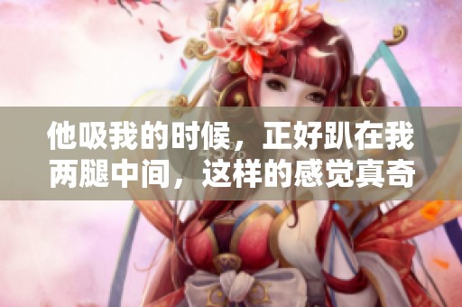 他吸我的时候，正好趴在我两腿中间，这样的感觉真奇妙