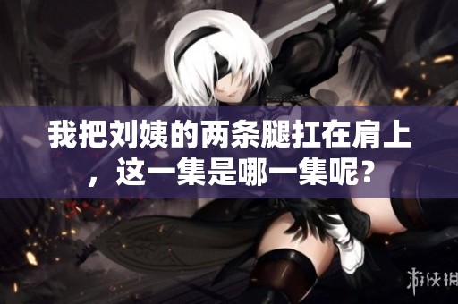 我把刘姨的两条腿扛在肩上，这一集是哪一集呢？