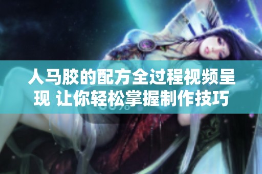 人马胶的配方全过程视频呈现 让你轻松掌握制作技巧与步骤