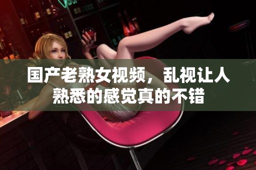 国产老熟女视频，乱视让人熟悉的感觉真的不错