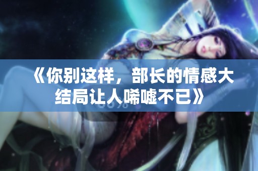 《你别这样，部长的情感大结局让人唏嘘不已》