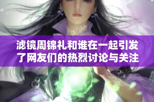 滤镜周锦礼和谁在一起引发了网友们的热烈讨论与关注