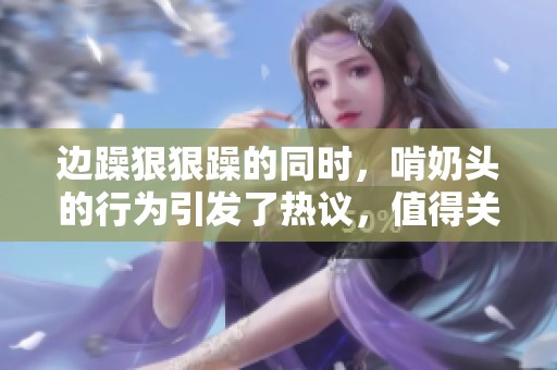 边躁**躁的同时，啃奶头的行为引发了热议，值得关注和探讨。