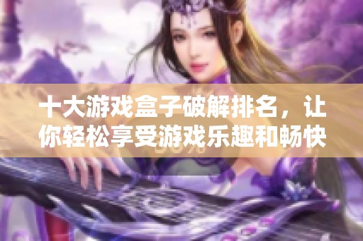 十大游戏盒子破解排名，让你轻松享受游戏乐趣和畅快体验