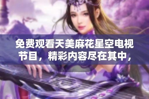 免费观看天美麻花星空电视节目，精彩内容尽在其中，快来体验吧