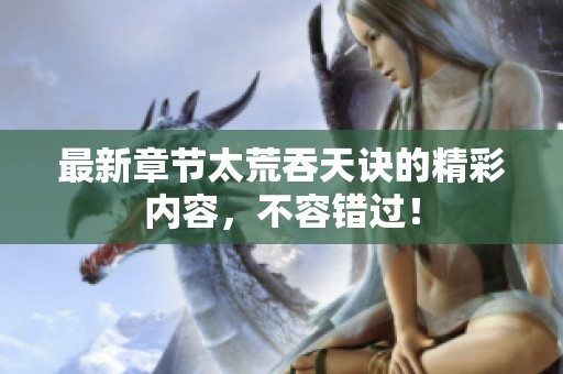 最新章节太荒吞天诀的精彩内容，不容错过！