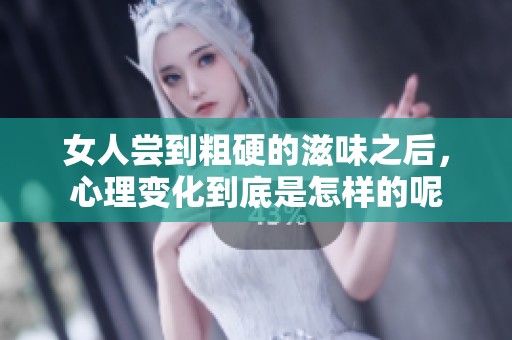 女人尝到粗硬的滋味之后，心理变化到底是怎样的呢