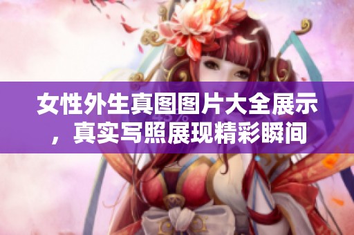 女性外生真图图片大全展示，真实写照展现精彩瞬间