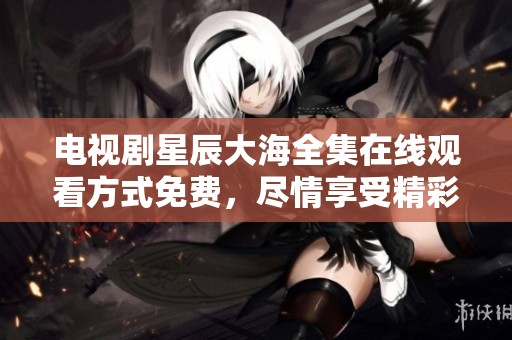 电视剧星辰大海全集在线观看方式免费，尽情享受精彩剧情。
